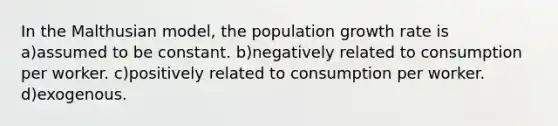 In the Malthusian model, the population growth rate is a)assumed to be constant. b)negatively related to consumption per worker. c)positively related to consumption per worker. d)exogenous.