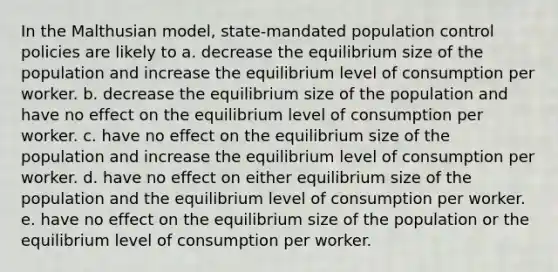 In the Malthusian model, state-mandated population control policies are likely to a. decrease the equilibrium size of the population and increase the equilibrium level of consumption per worker. b. decrease the equilibrium size of the population and have no effect on the equilibrium level of consumption per worker. c. have no effect on the equilibrium size of the population and increase the equilibrium level of consumption per worker. d. have no effect on either equilibrium size of the population and the equilibrium level of consumption per worker. e. have no effect on the equilibrium size of the population or the equilibrium level of consumption per worker.