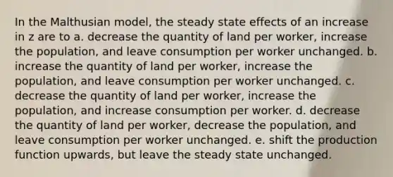 In the Malthusian model, the steady state effects of an increase in z are to a. decrease the quantity of land per worker, increase the population, and leave consumption per worker unchanged. b. increase the quantity of land per worker, increase the population, and leave consumption per worker unchanged. c. decrease the quantity of land per worker, increase the population, and increase consumption per worker. d. decrease the quantity of land per worker, decrease the population, and leave consumption per worker unchanged. e. shift the production function upwards, but leave the steady state unchanged.