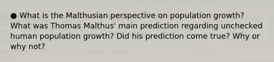 ● What is the Malthusian perspective on population growth? What was Thomas Malthus' main prediction regarding unchecked human population growth? Did his prediction come true? Why or why not?