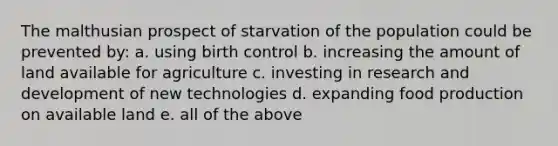 The malthusian prospect of starvation of the population could be prevented by: a. using birth control b. increasing the amount of land available for agriculture c. investing in research and development of new technologies d. expanding food production on available land e. all of the above