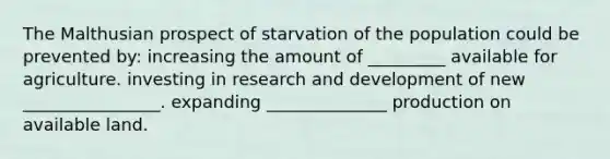 The Malthusian prospect of starvation of the population could be prevented by: increasing the amount of _________ available for agriculture. investing in research and development of new ________________. expanding ______________ production on available land.