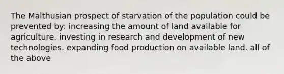 The Malthusian prospect of starvation of the population could be prevented by: increasing the amount of land available for agriculture. investing in research and development of new technologies. expanding food production on available land. all of the above