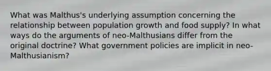 What was Malthus's underlying assumption concerning the relationship between population growth and food supply? In what ways do the arguments of neo-Malthusians differ from the original doctrine? What government policies are implicit in neo-Malthusianism?