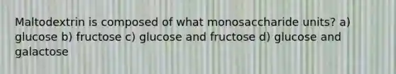 Maltodextrin is composed of what monosaccharide units? a) glucose b) fructose c) glucose and fructose d) glucose and galactose