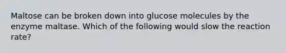 Maltose can be broken down into glucose molecules by the enzyme maltase. Which of the following would slow the reaction rate?