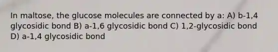 In maltose, the glucose molecules are connected by a: A) b-1,4 glycosidic bond B) a-1,6 glycosidic bond C) 1,2-glycosidic bond D) a-1,4 glycosidic bond