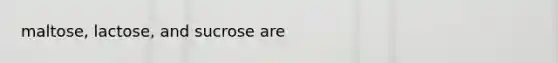 maltose, lactose, and sucrose are