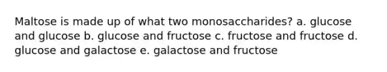 Maltose is made up of what two monosaccharides? a. glucose and glucose b. glucose and fructose c. fructose and fructose d. glucose and galactose e. galactose and fructose