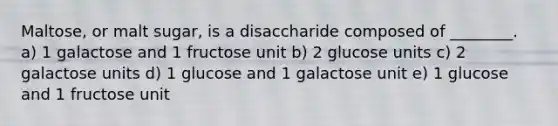 Maltose, or malt sugar, is a disaccharide composed of ________. a) 1 galactose and 1 fructose unit b) 2 glucose units c) 2 galactose units d) 1 glucose and 1 galactose unit e) 1 glucose and 1 fructose unit