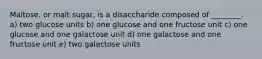 Maltose, or malt sugar, is a disaccharide composed of ________. a) two glucose units b) one glucose and one fructose unit c) one glucose and one galactose unit d) one galactose and one fructose unit e) two galactose units