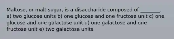 Maltose, or malt sugar, is a disaccharide composed of ________. a) two glucose units b) one glucose and one fructose unit c) one glucose and one galactose unit d) one galactose and one fructose unit e) two galactose units