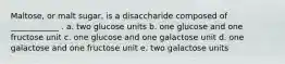 Maltose, or malt sugar, is a disaccharide composed of ____________ . a. two glucose units b. one glucose and one fructose unit c. one glucose and one galactose unit d. one galactose and one fructose unit e. two galactose units