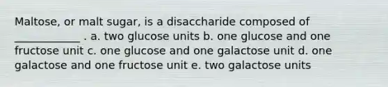 Maltose, or malt sugar, is a disaccharide composed of ____________ . a. two glucose units b. one glucose and one fructose unit c. one glucose and one galactose unit d. one galactose and one fructose unit e. two galactose units