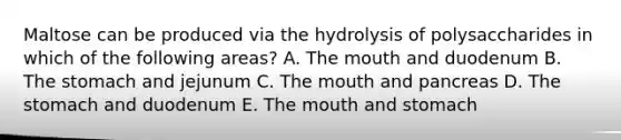 Maltose can be produced via the hydrolysis of polysaccharides in which of the following areas? A. The mouth and duodenum B. The stomach and jejunum C. The mouth and pancreas D. The stomach and duodenum E. The mouth and stomach