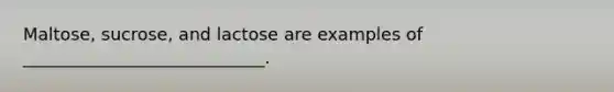 Maltose, sucrose, and lactose are examples of ____________________________.