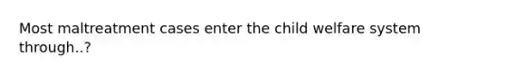 Most maltreatment cases enter the child welfare system through..?