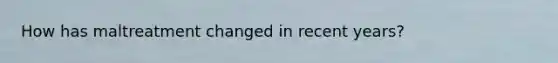 How has maltreatment changed in recent years?