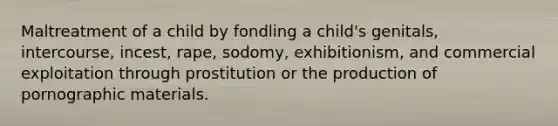 Maltreatment of a child by fondling a child's genitals, intercourse, incest, rape, sodomy, exhibitionism, and commercial exploitation through prostitution or the production of pornographic materials.