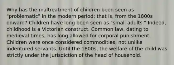 Why has the maltreatment of children been seen as "problematic" in the modern period; that is, from the 1800s onward? Children have long been seen as "small adults." Indeed, childhood is a Victorian construct. Common law, dating to medieval times, has long allowed for corporal punishment. Children were once considered commodities, not unlike indentured servants. Until the 1800s, the welfare of the child was strictly under the jurisdiction of the head of household.