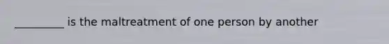 _________ is the maltreatment of one person by another