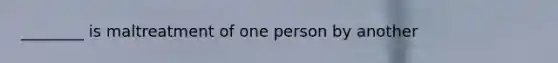 ________ is maltreatment of one person by another