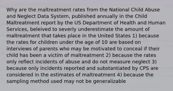 Why are the maltreatment rates from the National Child Abuse and Neglect Data System, published annually in the Child Maltreatment report by the US Department of Health and Human Services, beleived to severly underestimate the amount of maltreatment that takes place in the United States 1) because the rates for children under the age of 10 are based on interviews of parents who may be motivated to conceal if their child has been a victim of maltreatment 2) because the rates only reflect incidents of abuse and do not measure neglect 3) because only incidents reported and substantiated by CPS are considered in the estimates of maltreatment 4) because the sampling method used may not be generalizable