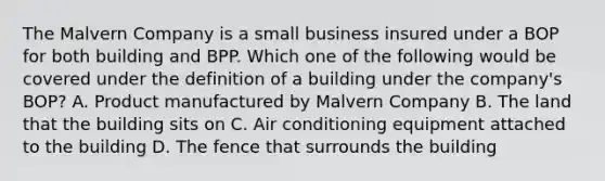 The Malvern Company is a small business insured under a BOP for both building and BPP. Which one of the following would be covered under the definition of a building under the company's BOP? A. Product manufactured by Malvern Company B. The land that the building sits on C. Air conditioning equipment attached to the building D. The fence that surrounds the building