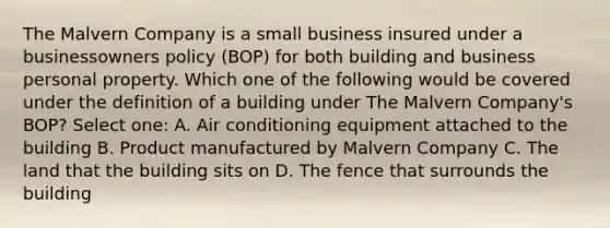 The Malvern Company is a small business insured under a businessowners policy (BOP) for both building and business personal property. Which one of the following would be covered under the definition of a building under The Malvern Company's BOP? Select one: A. Air conditioning equipment attached to the building B. Product manufactured by Malvern Company C. The land that the building sits on D. The fence that surrounds the building