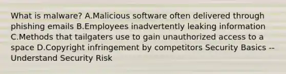 What is malware? A.Malicious software often delivered through phishing emails B.Employees inadvertently leaking information C.Methods that tailgaters use to gain unauthorized access to a space D.Copyright infringement by competitors Security Basics -- Understand Security Risk