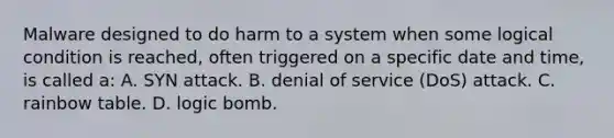 Malware designed to do harm to a system when some logical condition is reached, often triggered on a specific date and time, is called a: A. SYN attack. B. denial of service (DoS) attack. C. rainbow table. D. logic bomb.