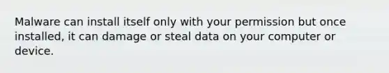 Malware can install itself only with your permission but once installed, it can damage or steal data on your computer or device.