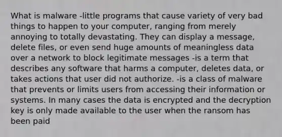 What is malware -little programs that cause variety of very bad things to happen to your computer, ranging from merely annoying to totally devastating. They can display a message, delete files, or even send huge amounts of meaningless data over a network to block legitimate messages -is a term that describes any software that harms a computer, deletes data, or takes actions that user did not authorize. -is a class of malware that prevents or limits users from accessing their information or systems. In many cases the data is encrypted and the decryption key is only made available to the user when the ransom has been paid