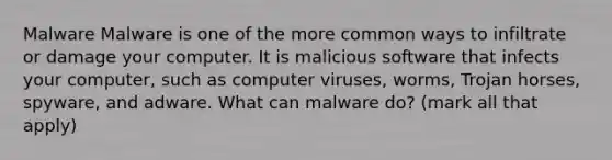 Malware Malware is one of the more common ways to infiltrate or damage your computer. It is malicious software that infects your computer, such as computer viruses, worms, Trojan horses, spyware, and adware. What can malware do? (mark all that apply)