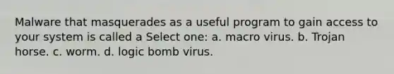 Malware that masquerades as a useful program to gain access to your system is called a Select one: a. macro virus. b. Trojan horse. c. worm. d. logic bomb virus.