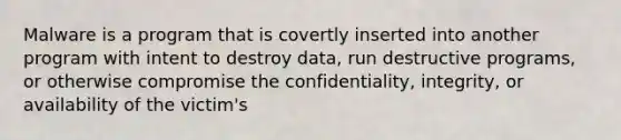 Malware is a program that is covertly inserted into another program with intent to destroy data, run destructive programs, or otherwise compromise the confidentiality, integrity, or availability of the victim's