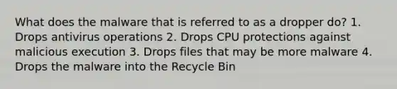 What does the malware that is referred to as a dropper do? 1. Drops antivirus operations 2. Drops CPU protections against malicious execution 3. Drops files that may be more malware 4. Drops the malware into the Recycle Bin