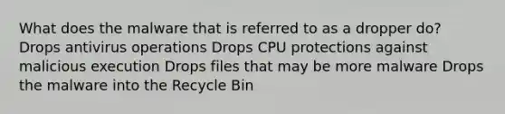 What does the malware that is referred to as a dropper do? Drops antivirus operations Drops CPU protections against malicious execution Drops files that may be more malware Drops the malware into the Recycle Bin