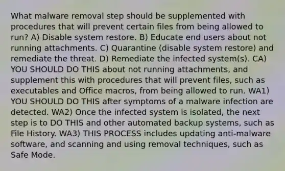 What malware removal step should be supplemented with procedures that will prevent certain files from being allowed to run? A) Disable system restore. B) Educate end users about not running attachments. C) Quarantine (disable system restore) and remediate the threat. D) Remediate the infected system(s). CA) YOU SHOULD DO THIS about not running attachments, and supplement this with procedures that will prevent files, such as executables and Office macros, from being allowed to run. WA1) YOU SHOULD DO THIS after symptoms of a malware infection are detected. WA2) Once the infected system is isolated, the next step is to DO THIS and other automated backup systems, such as File History. WA3) THIS PROCESS includes updating anti-malware software, and scanning and using removal techniques, such as Safe Mode.