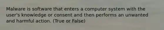 Malware is software that enters a computer system with the user's knowledge or consent and then performs an unwanted and harmful action. (True or False)