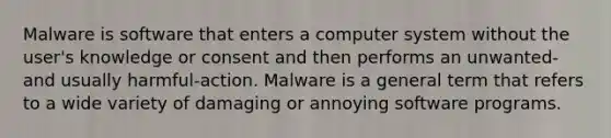 Malware is software that enters a computer system without the user's knowledge or consent and then performs an unwanted-and usually harmful-action. Malware is a general term that refers to a wide variety of damaging or annoying software programs.