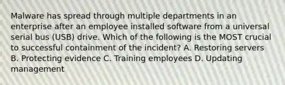 Malware has spread through multiple departments in an enterprise after an employee installed software from a universal serial bus (USB) drive. Which of the following is the MOST crucial to successful containment of the incident? A. Restoring servers B. Protecting evidence C. Training employees D. Updating management