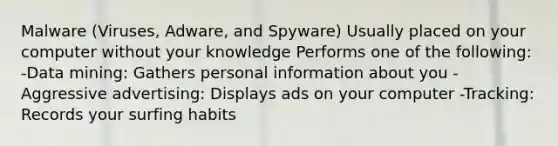 Malware (Viruses, Adware, and Spyware) Usually placed on your computer without your knowledge Performs one of the following: -Data mining: Gathers personal information about you -Aggressive advertising: Displays ads on your computer -Tracking: Records your surfing habits