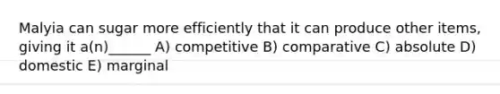 Malyia can sugar more efficiently that it can produce other items, giving it a(n)______ A) competitive B) comparative C) absolute D) domestic E) marginal