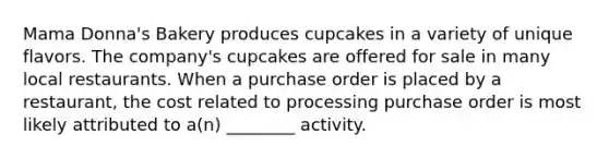 Mama Donna's Bakery produces cupcakes in a variety of unique flavors. The company's cupcakes are offered for sale in many local restaurants. When a purchase order is placed by a restaurant, the cost related to processing purchase order is most likely attributed to a(n) ________ activity.