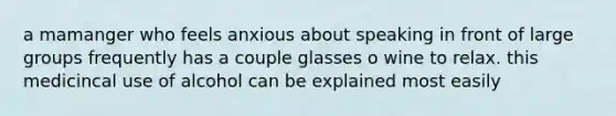 a mamanger who feels anxious about speaking in front of large groups frequently has a couple glasses o wine to relax. this medicincal use of alcohol can be explained most easily