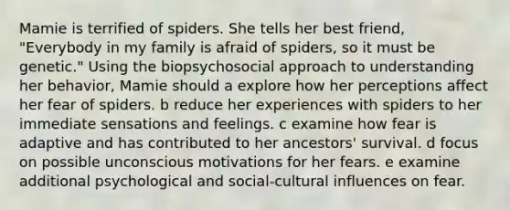 Mamie is terrified of spiders. She tells her best friend, "Everybody in my family is afraid of spiders, so it must be genetic." Using the biopsychosocial approach to understanding her behavior, Mamie should a explore how her perceptions affect her fear of spiders. b reduce her experiences with spiders to her immediate sensations and feelings. c examine how fear is adaptive and has contributed to her ancestors' survival. d focus on possible unconscious motivations for her fears. e examine additional psychological and social-cultural influences on fear.