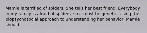 Mamie is terrified of spiders. She tells her best friend, Everybody in my family is afraid of spiders, so it must be genetic. Using the biopsychosocial approach to understanding her behavior, Mamie should