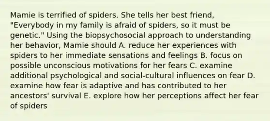 Mamie is terrified of spiders. She tells her best friend, "Everybody in my family is afraid of spiders, so it must be genetic." Using the biopsychosocial approach to understanding her behavior, Mamie should A. reduce her experiences with spiders to her immediate sensations and feelings B. focus on possible unconscious motivations for her fears C. examine additional psychological and social-cultural influences on fear D. examine how fear is adaptive and has contributed to her ancestors' survival E. explore how her perceptions affect her fear of spiders