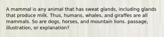 A mammal is any animal that has sweat glands, including glands that produce milk. Thus, humans, whales, and giraffes are all mammals. So are dogs, horses, and mountain lions. passage, illustration, or explanation?